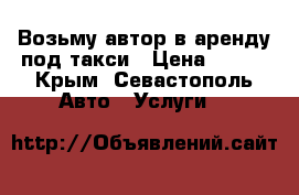 Возьму автор в аренду под такси › Цена ­ 700 - Крым, Севастополь Авто » Услуги   